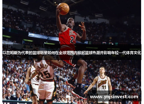 以詹姆斯为代表的篮球明星如何在全球范围内掀起篮球热潮并影响年轻一代体育文化