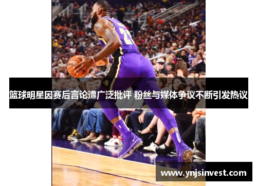 篮球明星因赛后言论遭广泛批评 粉丝与媒体争议不断引发热议