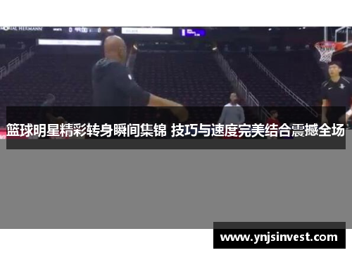 篮球明星精彩转身瞬间集锦 技巧与速度完美结合震撼全场